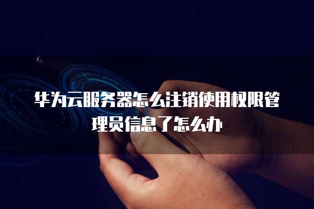 华为云服务器怎么注销使用权限管理员信息了怎么办