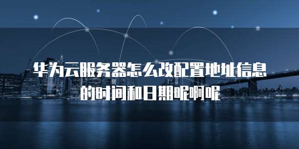华为云服务器怎么改配置地址信息的时间和日期呢啊呢