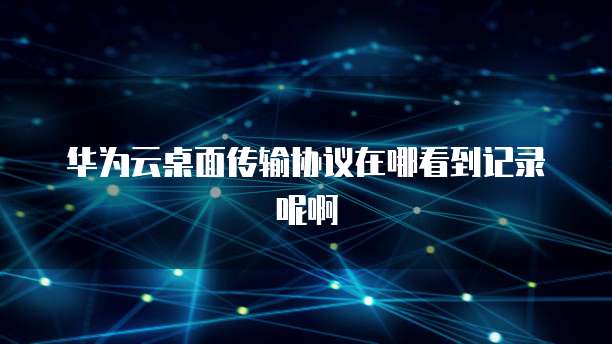 华为云桌面传输协议在哪看到记录呢啊