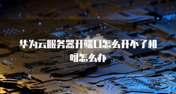 华为云服务器开端口怎么开不了机呀怎么办