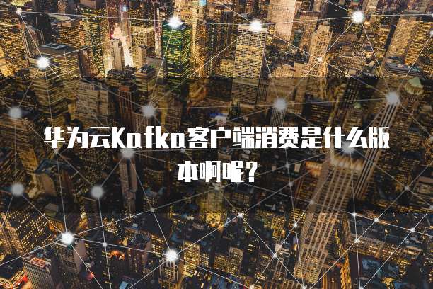 华为云Kafka客户端消费是什么版本啊呢?