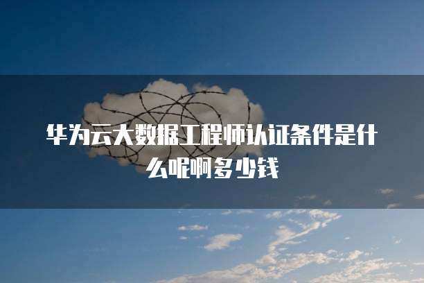 华为云大数据工程师认证条件是什么呢啊多少钱