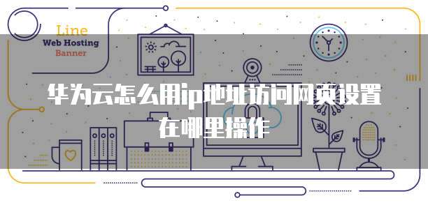 华为云怎么用ip地址访问网页设置在哪里操作