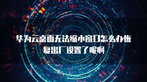 华为云桌面无法缩小窗口怎么办恢复出厂设置了呢啊