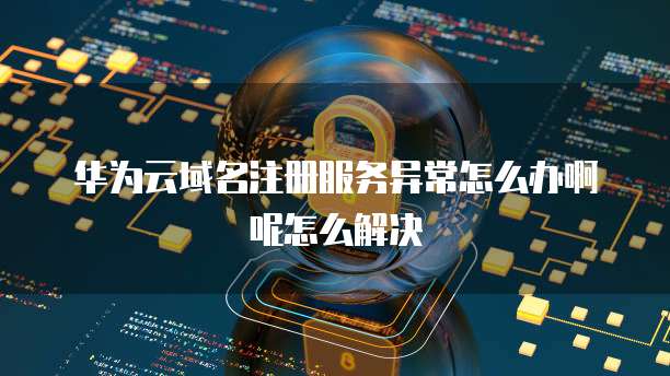 华为云域名注册服务异常怎么办啊呢怎么解决