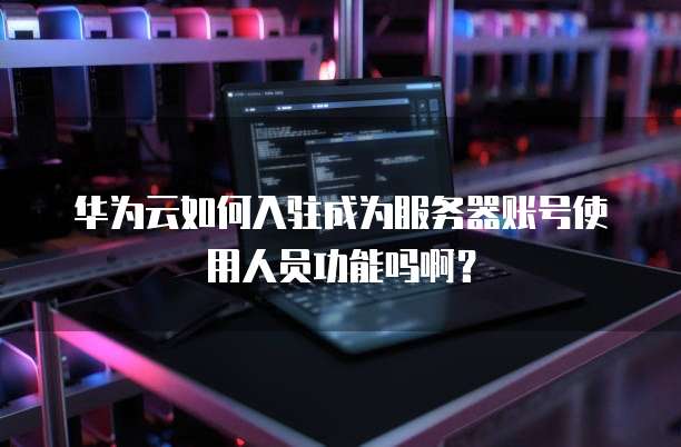 华为云如何入驻成为服务器账号使用人员功能吗啊？