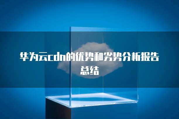 华为云cdn的优势和劣势分析报告总结