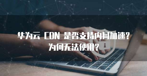 华为云 CDN 是否支持内网加速？为何无法使用？