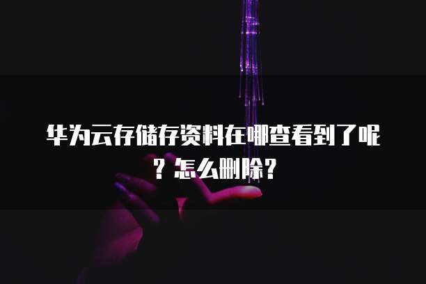 华为云存储存资料在哪查看到了呢?怎么删除?