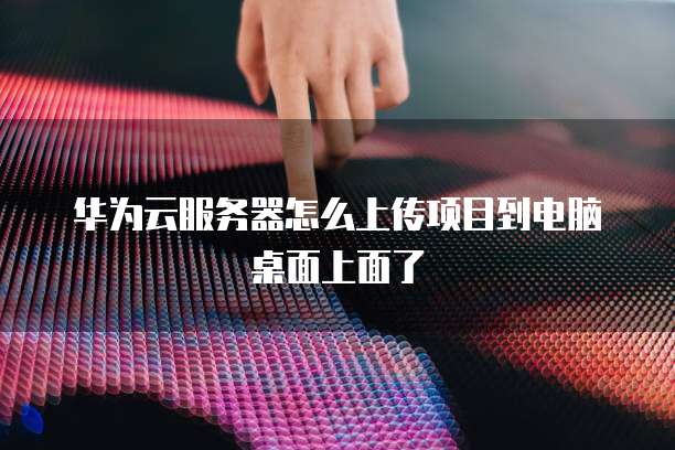 华为云服务器怎么上传项目到电脑桌面上面了