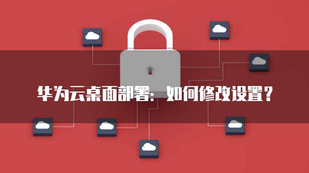 华为云桌面部署：如何修改设置？