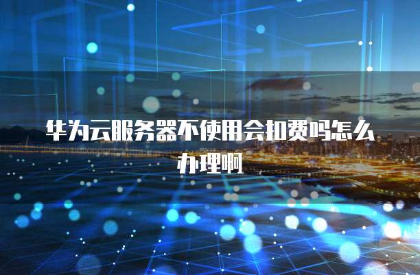 华为云服务器不使用会扣费吗怎么办理啊
