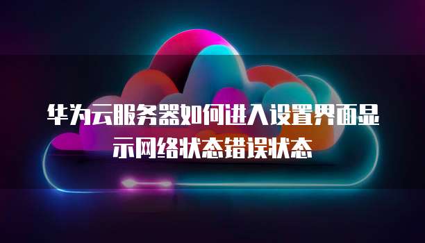 华为云服务器如何进入设置界面显示网络状态错误状态