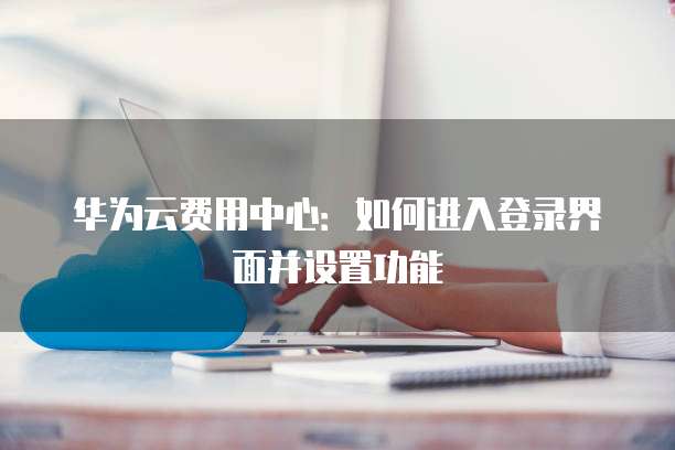 华为云费用中心：如何进入登录界面并设置功能