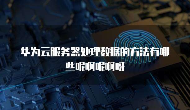 华为云服务器处理数据的方法有哪些呢啊呢啊呀