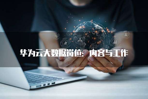 华为云大数据岗位:内容与工作