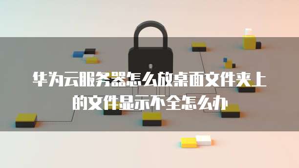 华为云服务器怎么放桌面文件夹上的文件显示不全怎么办
