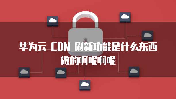 华为云 CDN 刷新功能是什么东西做的啊呢啊呢