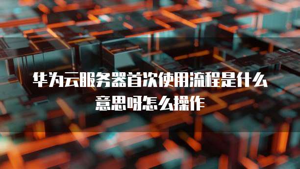 华为云服务器首次使用流程是什么意思呀怎么操作