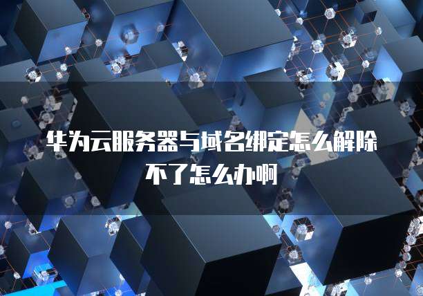 华为云服务器与域名绑定怎么解除不了怎么办啊