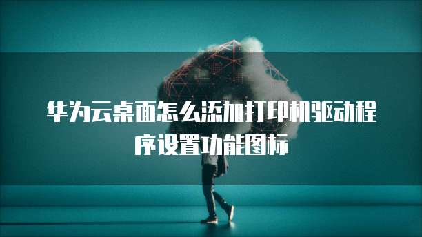 华为云桌面怎么添加打印机驱动程序设置功能图标