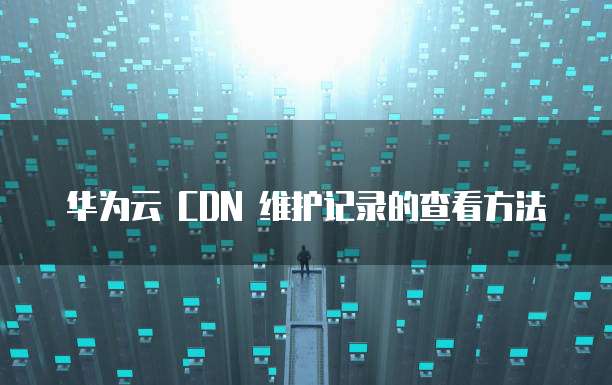 华为云 CDN 维护记录的查看方法