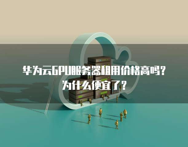 华为云GPU服务器租用价格高吗?为什么便宜了?