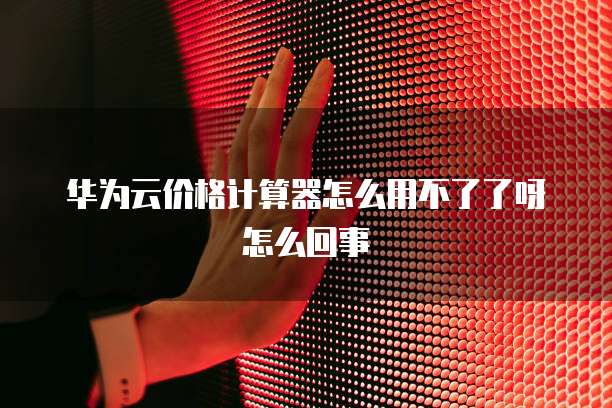 华为云价格计算器怎么用不了了呀怎么回事