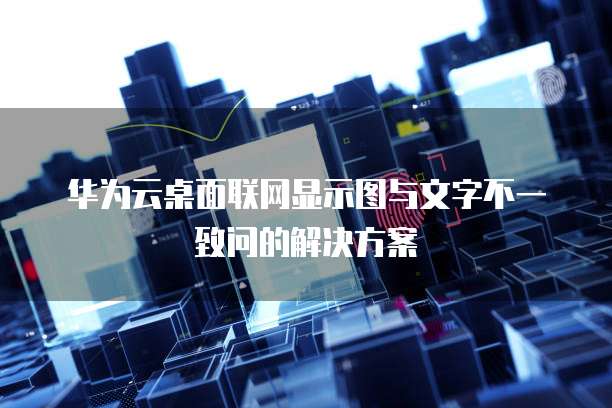 华为云桌面联网显示图与文字不一致问的解决方案
