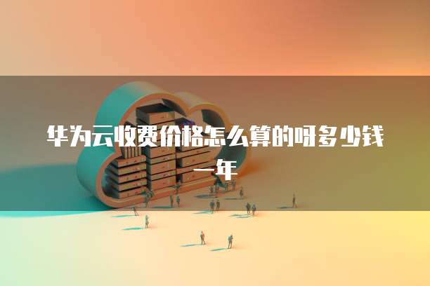 华为云收费价格怎么算的呀多少钱一年