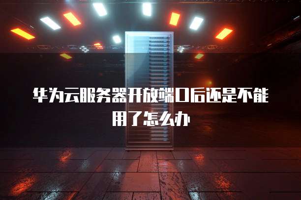 华为云服务器开放端口后还是不能用了怎么办