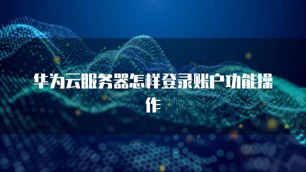 华为云服务器怎样登录账户功能操作