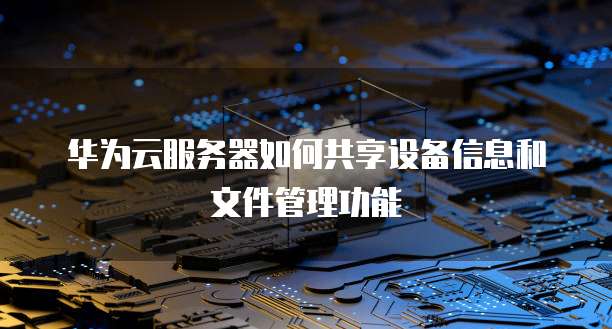 华为云服务器如何共享设备信息和文件管理功能