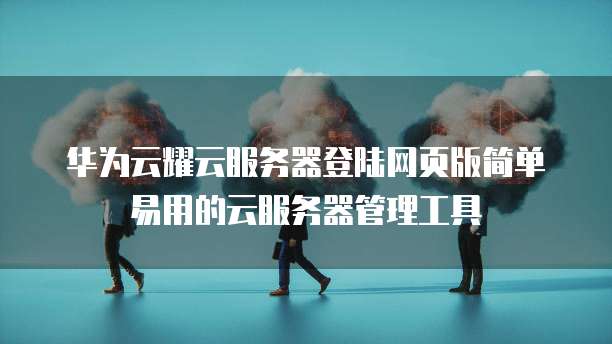 华为云耀云服务器登陆网页版简单易用的云服务器管理工具