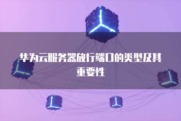 华为云服务器放行端口的类型及其重要性