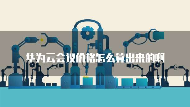 华为云会议价格怎么算出来的啊