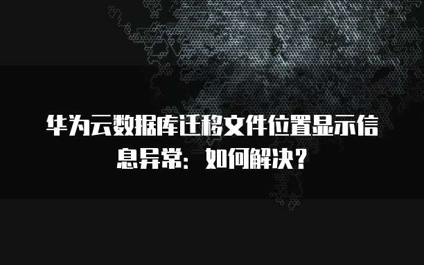 华为云数据库迁移文件位置显示信息异常:如何解决?