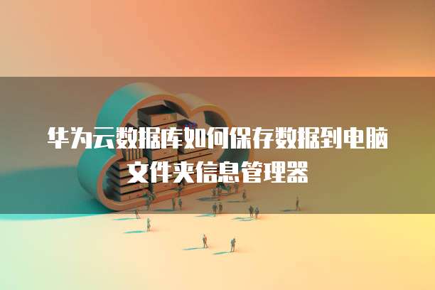 华为云数据库如何保存数据到电脑文件夹信息管理器