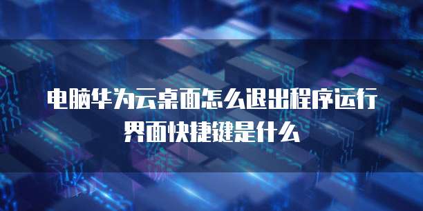 电脑华为云桌面怎么退出程序运行界面快捷键是什么