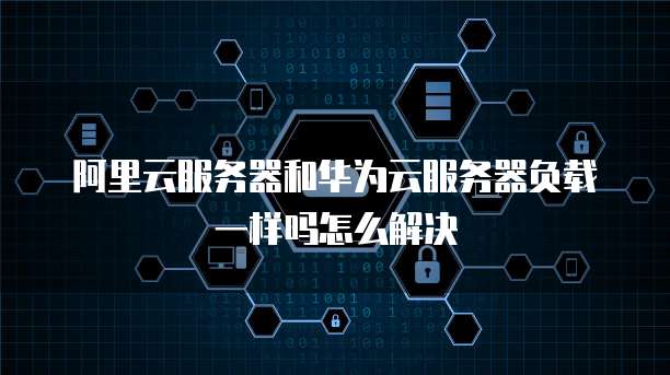 阿里云服务器和华为云服务器负载一样吗怎么解决
