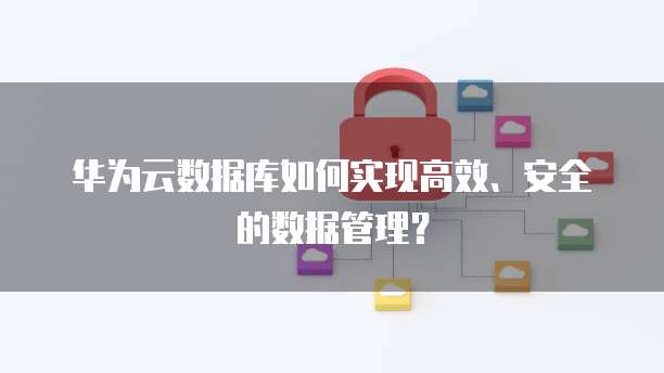 华为云数据库如何实现高效、安全的数据管理?