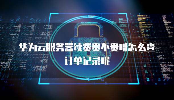 华为云服务器续费贵不贵呀怎么查订单记录呢