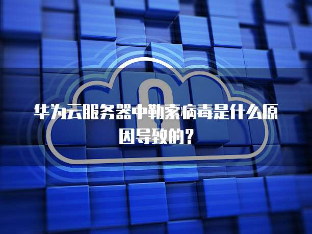华为云服务器中勒索病毒是什么原因导致的?