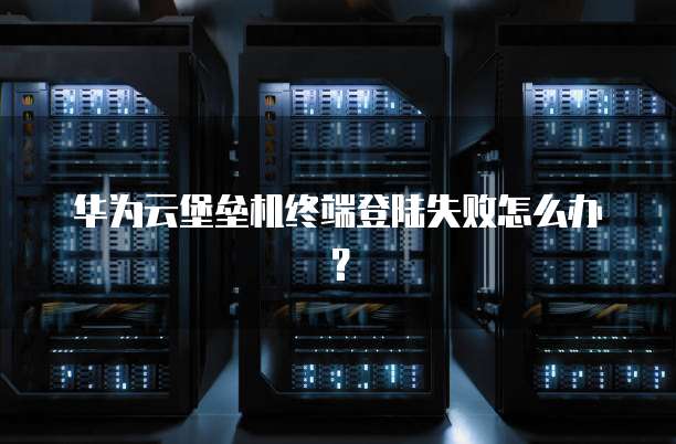华为云堡垒机终端登陆失败怎么办?