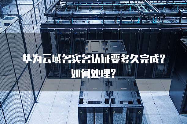 华为云域名实名认证要多久完成？如何处理？