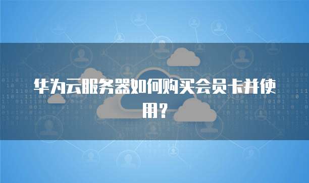 华为云服务器如何购买会员卡并使用?