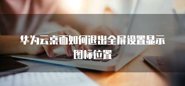 华为云桌面如何退出全屏设置显示图标位置