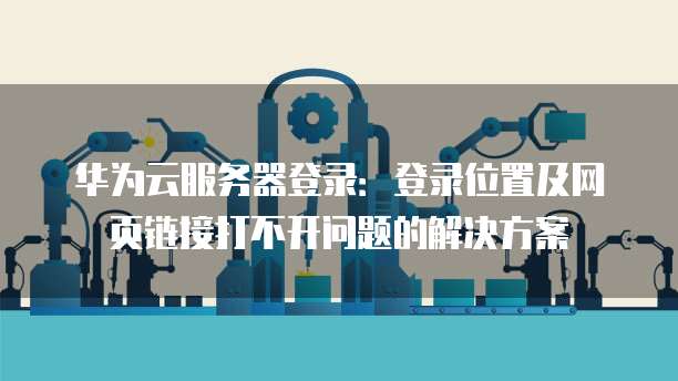 华为云服务器登录:登录位置及网页链接打不开问题的解决方案
