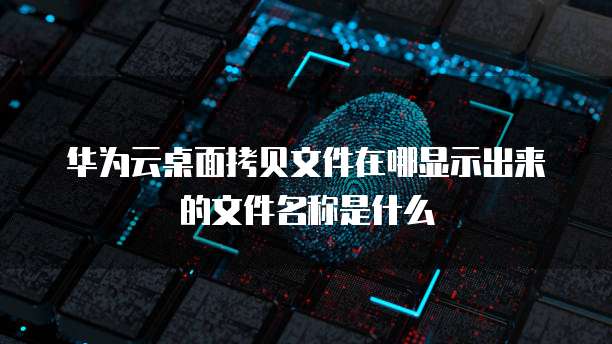 华为云桌面拷贝文件在哪显示出来的文件名称是什么