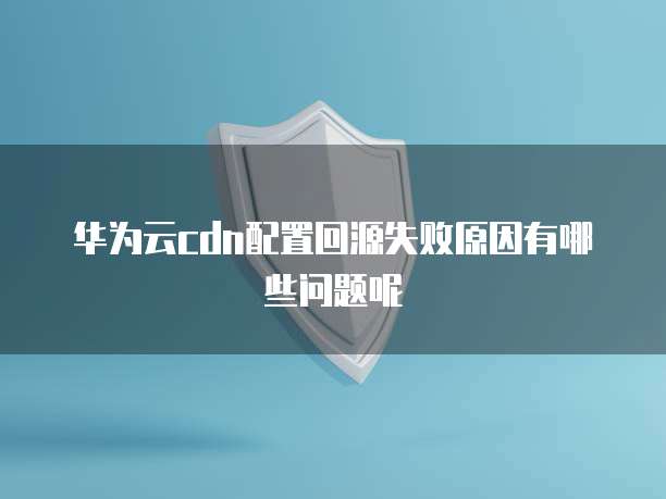 华为云cdn配置回源失败原因有哪些问题呢